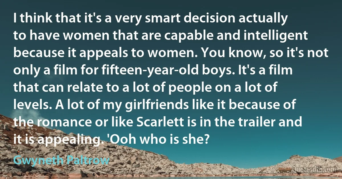 I think that it's a very smart decision actually to have women that are capable and intelligent because it appeals to women. You know, so it's not only a film for fifteen-year-old boys. It's a film that can relate to a lot of people on a lot of levels. A lot of my girlfriends like it because of the romance or like Scarlett is in the trailer and it is appealing. 'Ooh who is she? (Gwyneth Paltrow)