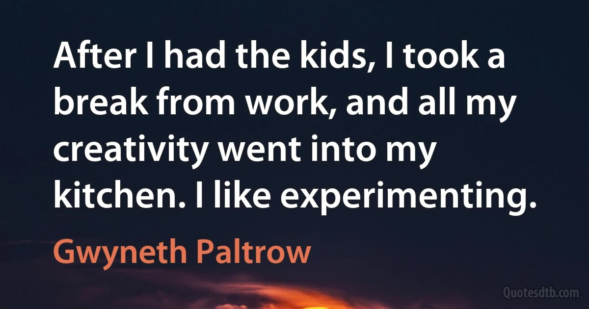 After I had the kids, I took a break from work, and all my creativity went into my kitchen. I like experimenting. (Gwyneth Paltrow)