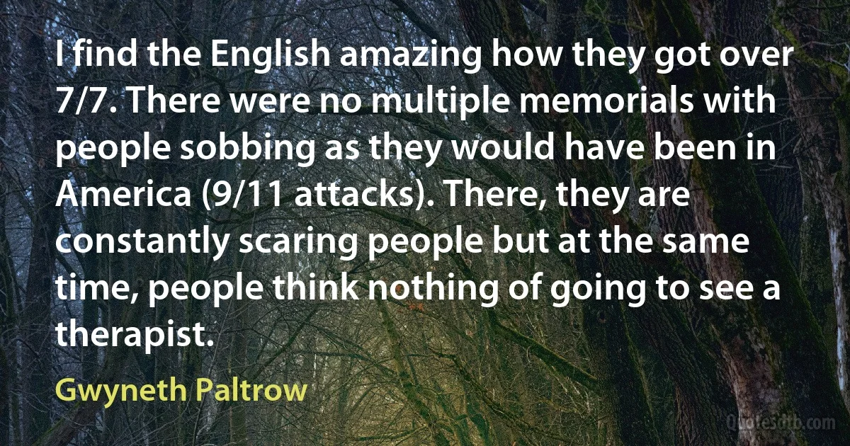 I find the English amazing how they got over 7/7. There were no multiple memorials with people sobbing as they would have been in America (9/11 attacks). There, they are constantly scaring people but at the same time, people think nothing of going to see a therapist. (Gwyneth Paltrow)