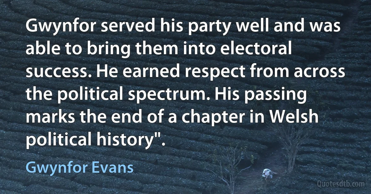 Gwynfor served his party well and was able to bring them into electoral success. He earned respect from across the political spectrum. His passing marks the end of a chapter in Welsh political history". (Gwynfor Evans)