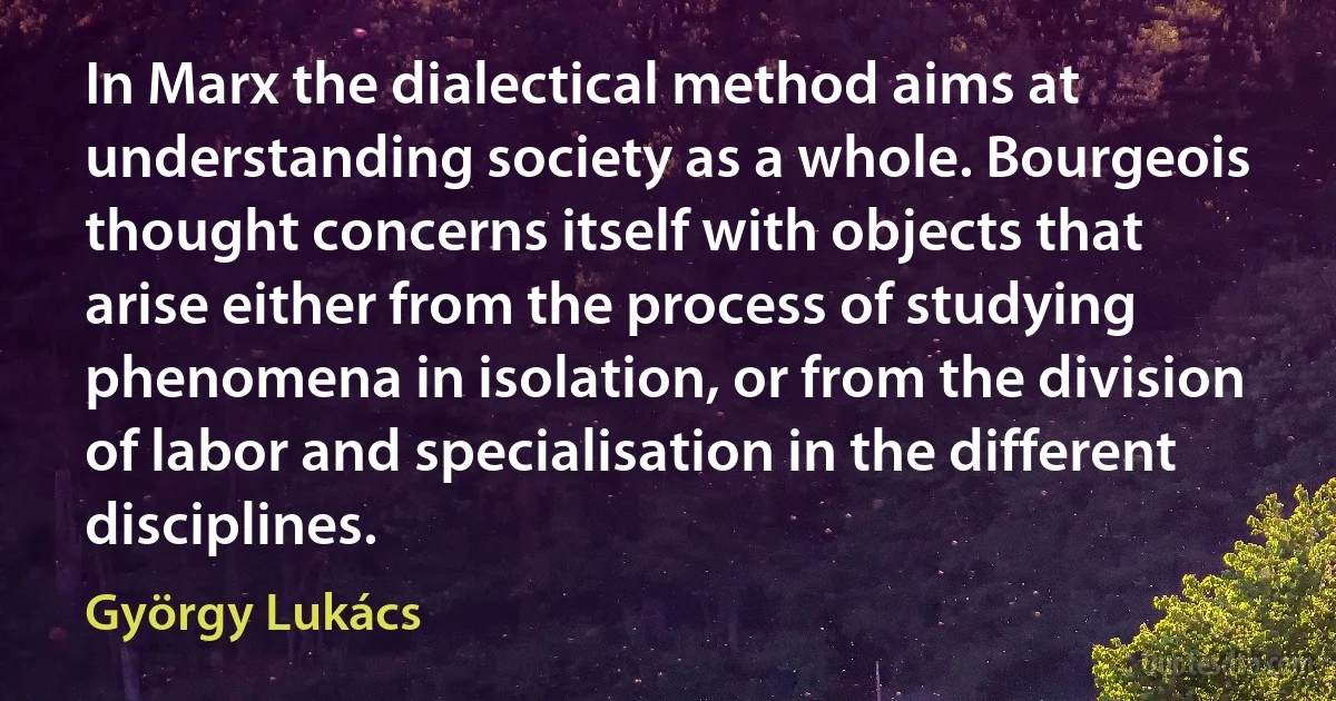 In Marx the dialectical method aims at understanding society as a whole. Bourgeois thought concerns itself with objects that arise either from the process of studying phenomena in isolation, or from the division of labor and specialisation in the different disciplines. (György Lukács)