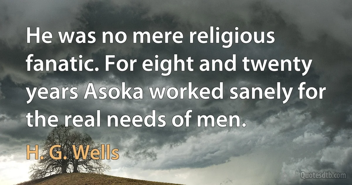 He was no mere religious fanatic. For eight and twenty years Asoka worked sanely for the real needs of men. (H. G. Wells)