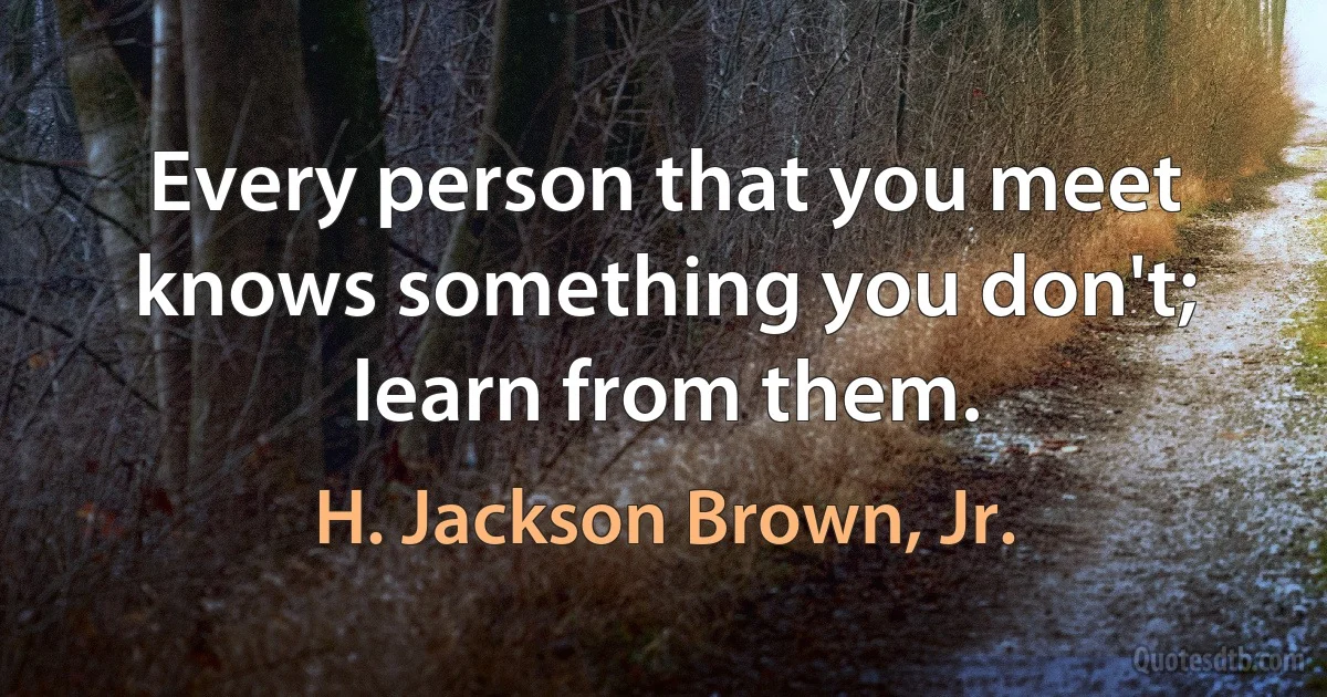 Every person that you meet knows something you don't; learn from them. (H. Jackson Brown, Jr.)