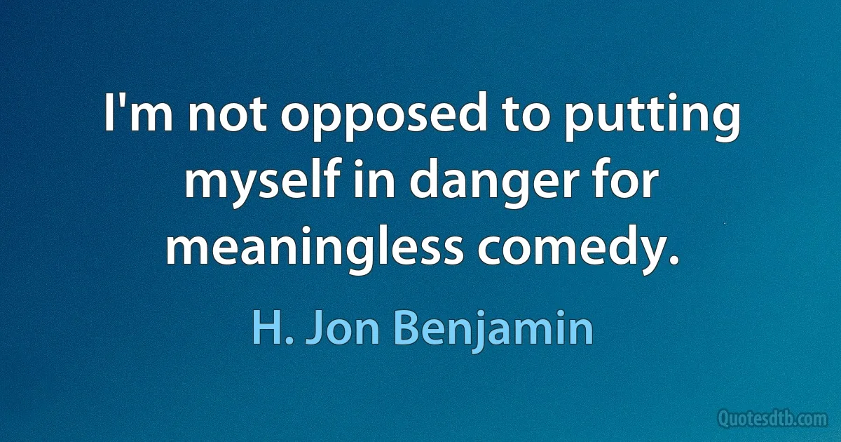 I'm not opposed to putting myself in danger for meaningless comedy. (H. Jon Benjamin)