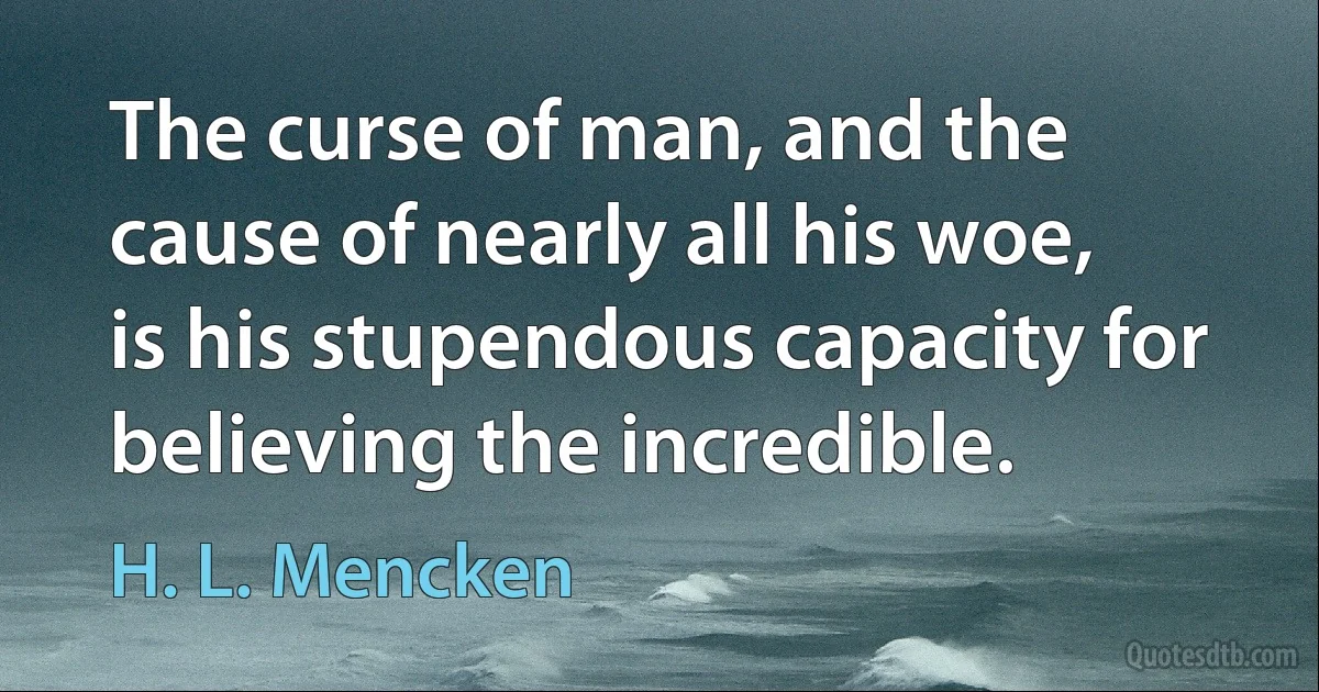 The curse of man, and the cause of nearly all his woe, is his stupendous capacity for believing the incredible. (H. L. Mencken)