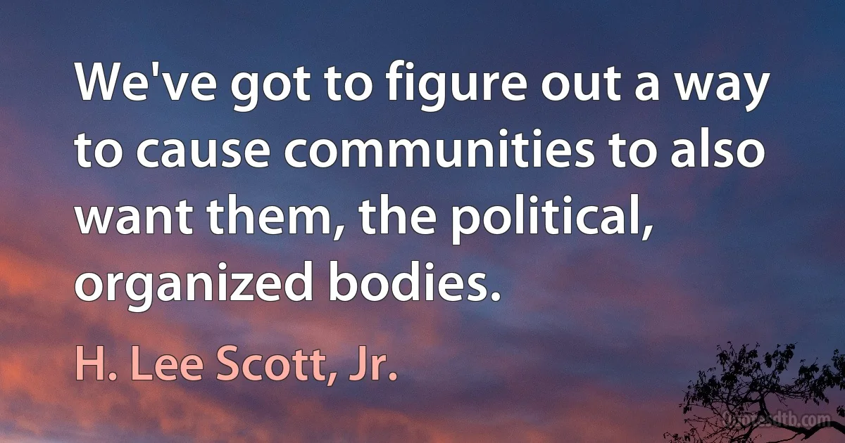 We've got to figure out a way to cause communities to also want them, the political, organized bodies. (H. Lee Scott, Jr.)