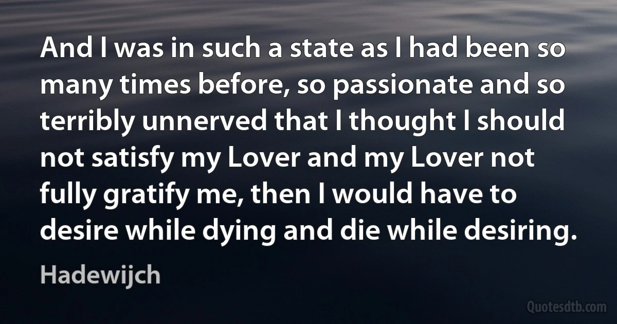 And I was in such a state as I had been so many times before, so passionate and so terribly unnerved that I thought I should not satisfy my Lover and my Lover not fully gratify me, then I would have to desire while dying and die while desiring. (Hadewijch)