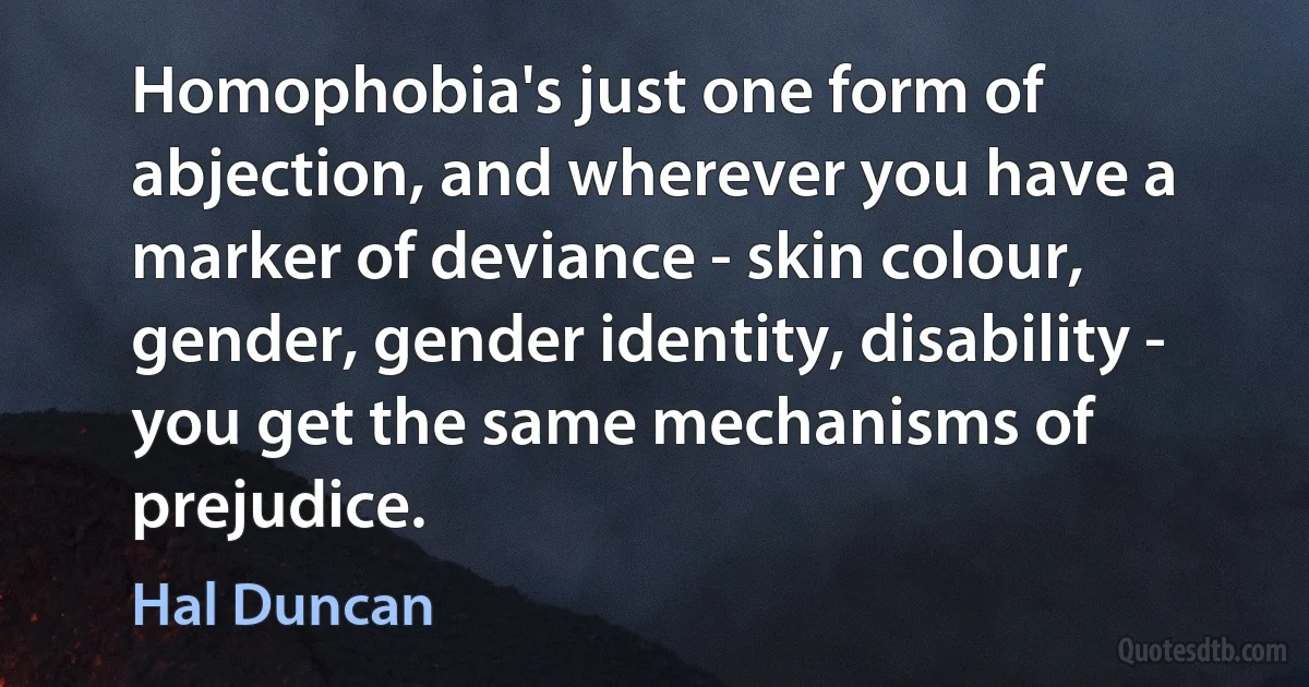 Homophobia's just one form of abjection, and wherever you have a marker of deviance - skin colour, gender, gender identity, disability - you get the same mechanisms of prejudice. (Hal Duncan)