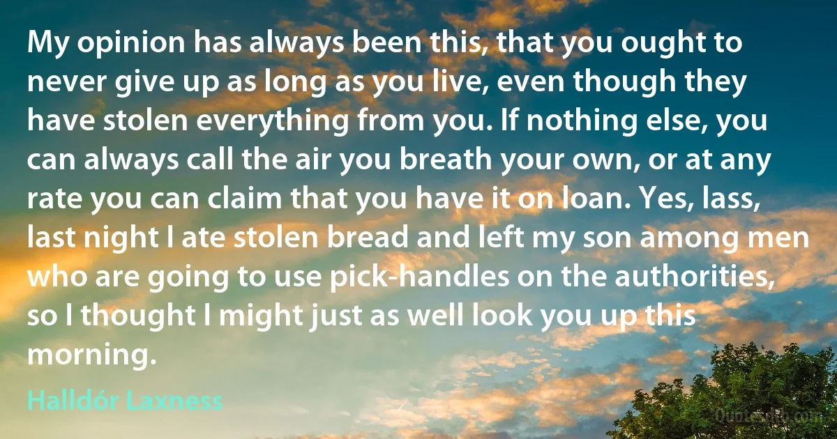 My opinion has always been this, that you ought to never give up as long as you live, even though they have stolen everything from you. If nothing else, you can always call the air you breath your own, or at any rate you can claim that you have it on loan. Yes, lass, last night I ate stolen bread and left my son among men who are going to use pick-handles on the authorities, so I thought I might just as well look you up this morning. (Halldór Laxness)