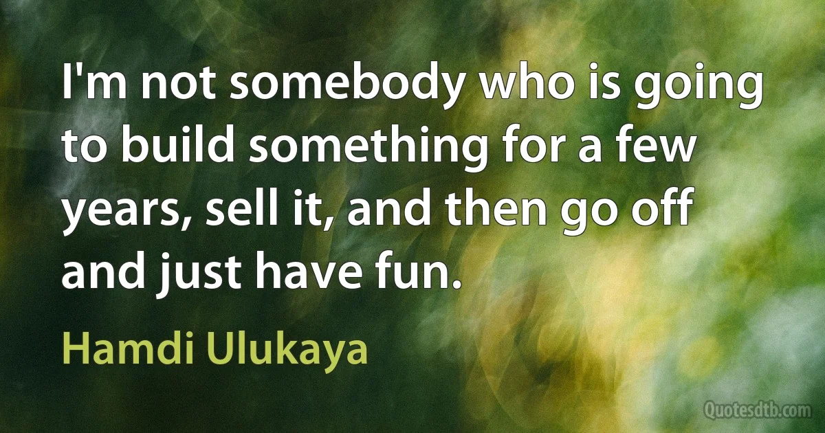 I'm not somebody who is going to build something for a few years, sell it, and then go off and just have fun. (Hamdi Ulukaya)