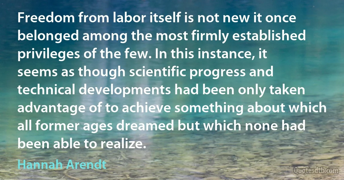 Freedom from labor itself is not new it once belonged among the most firmly established privileges of the few. In this instance, it seems as though scientific progress and technical developments had been only taken advantage of to achieve something about which all former ages dreamed but which none had been able to realize. (Hannah Arendt)