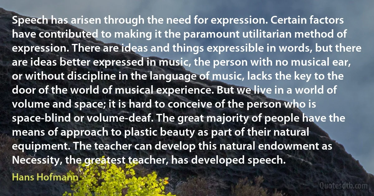 Speech has arisen through the need for expression. Certain factors have contributed to making it the paramount utilitarian method of expression. There are ideas and things expressible in words, but there are ideas better expressed in music, the person with no musical ear, or without discipline in the language of music, lacks the key to the door of the world of musical experience. But we live in a world of volume and space; it is hard to conceive of the person who is space-blind or volume-deaf. The great majority of people have the means of approach to plastic beauty as part of their natural equipment. The teacher can develop this natural endowment as Necessity, the greatest teacher, has developed speech. (Hans Hofmann)