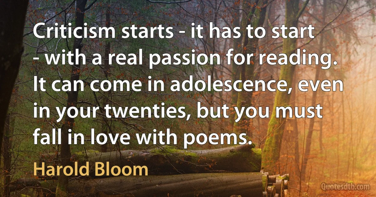 Criticism starts - it has to start - with a real passion for reading. It can come in adolescence, even in your twenties, but you must fall in love with poems. (Harold Bloom)