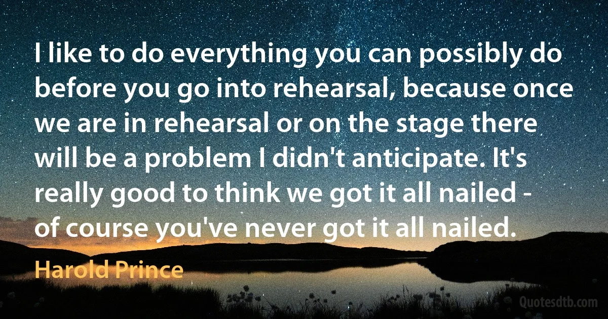 I like to do everything you can possibly do before you go into rehearsal, because once we are in rehearsal or on the stage there will be a problem I didn't anticipate. It's really good to think we got it all nailed - of course you've never got it all nailed. (Harold Prince)