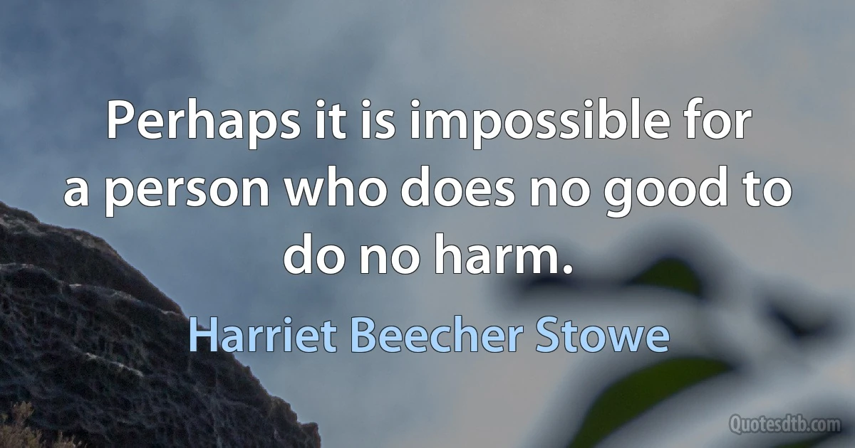 Perhaps it is impossible for a person who does no good to do no harm. (Harriet Beecher Stowe)