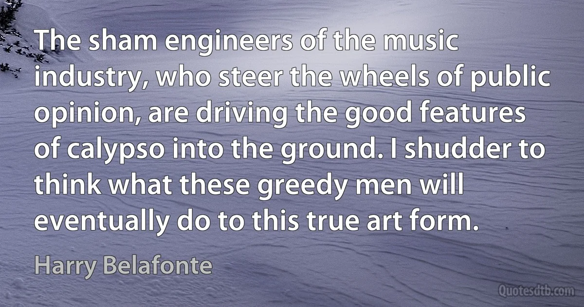 The sham engineers of the music industry, who steer the wheels of public opinion, are driving the good features of calypso into the ground. I shudder to think what these greedy men will eventually do to this true art form. (Harry Belafonte)