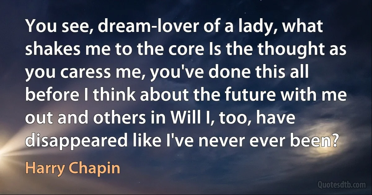 You see, dream-lover of a lady, what shakes me to the core Is the thought as you caress me, you've done this all before I think about the future with me out and others in Will I, too, have disappeared like I've never ever been? (Harry Chapin)