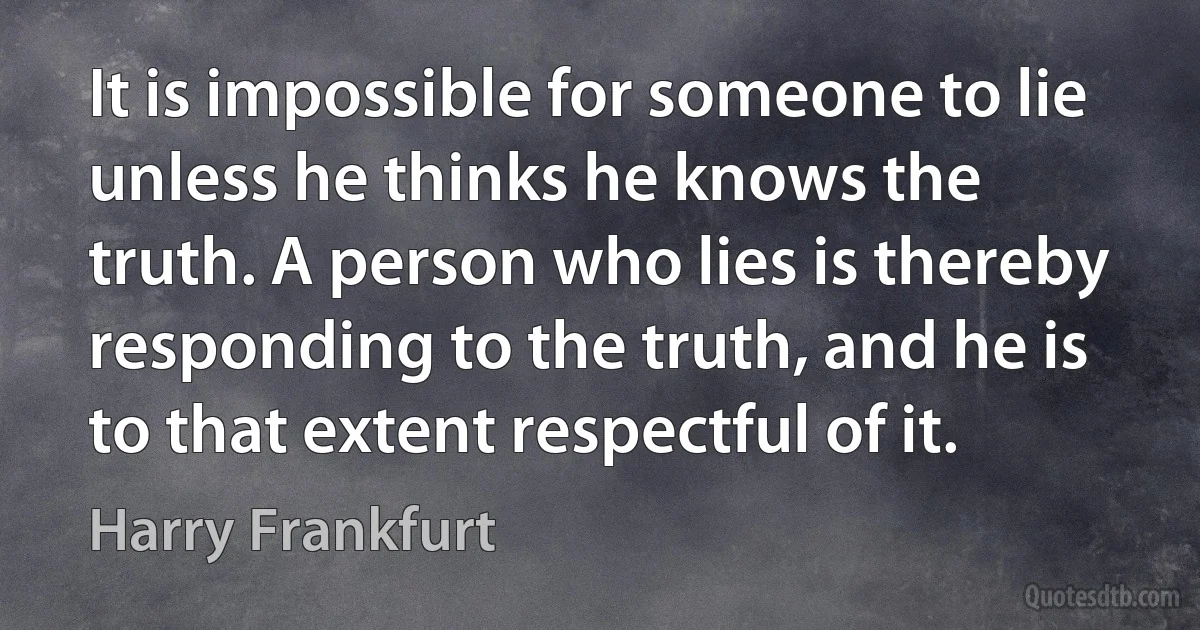 It is impossible for someone to lie unless he thinks he knows the truth. A person who lies is thereby responding to the truth, and he is to that extent respectful of it. (Harry Frankfurt)