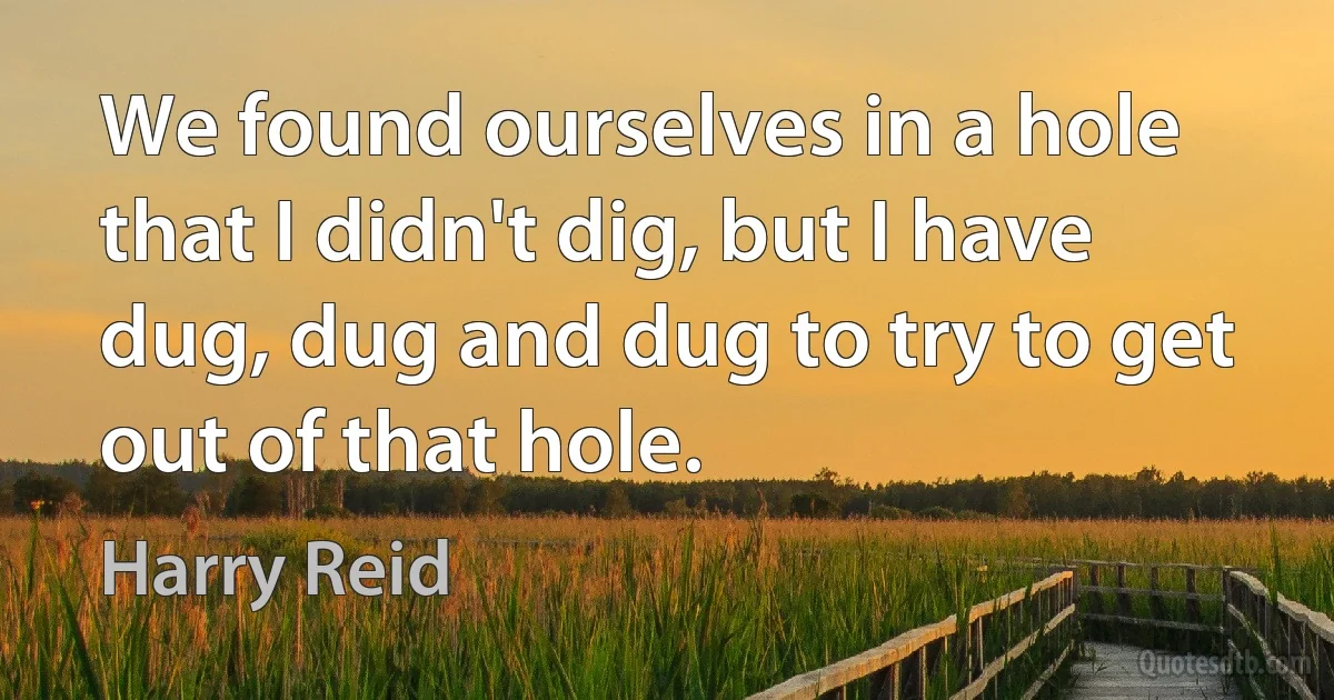 We found ourselves in a hole that I didn't dig, but I have dug, dug and dug to try to get out of that hole. (Harry Reid)