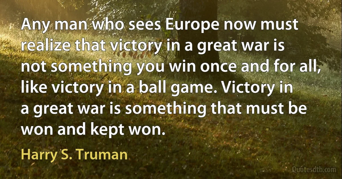 Any man who sees Europe now must realize that victory in a great war is not something you win once and for all, like victory in a ball game. Victory in a great war is something that must be won and kept won. (Harry S. Truman)