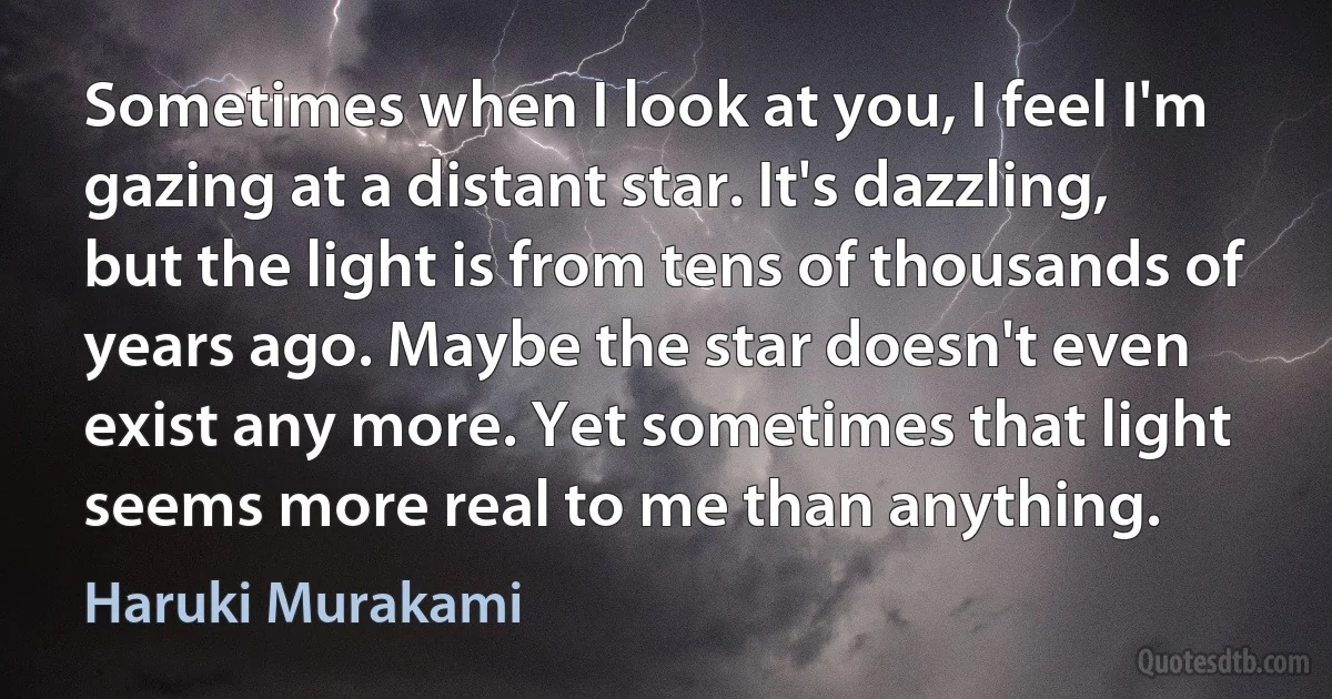 Sometimes when I look at you, I feel I'm gazing at a distant star. It's dazzling, but the light is from tens of thousands of years ago. Maybe the star doesn't even exist any more. Yet sometimes that light seems more real to me than anything. (Haruki Murakami)