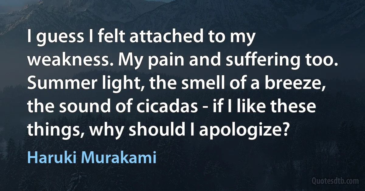 I guess I felt attached to my weakness. My pain and suffering too. Summer light, the smell of a breeze, the sound of cicadas - if I like these things, why should I apologize? (Haruki Murakami)