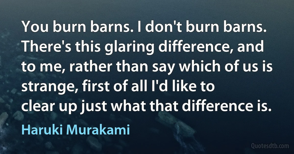 You burn barns. I don't burn barns. There's this glaring difference, and to me, rather than say which of us is strange, first of all I'd like to clear up just what that difference is. (Haruki Murakami)