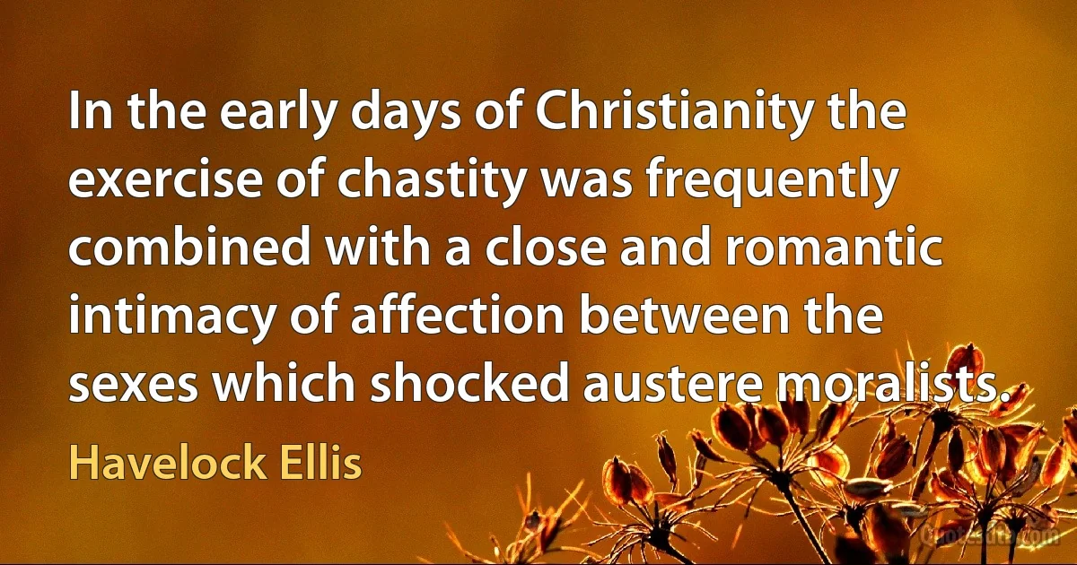 In the early days of Christianity the exercise of chastity was frequently combined with a close and romantic intimacy of affection between the sexes which shocked austere moralists. (Havelock Ellis)