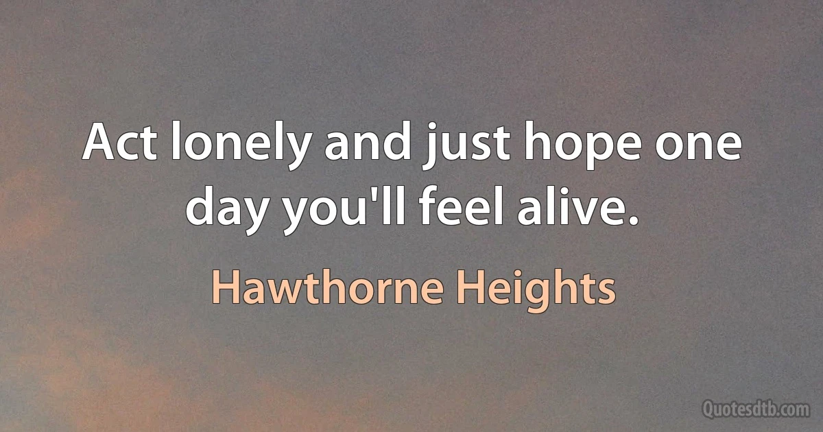 Act lonely and just hope one day you'll feel alive. (Hawthorne Heights)