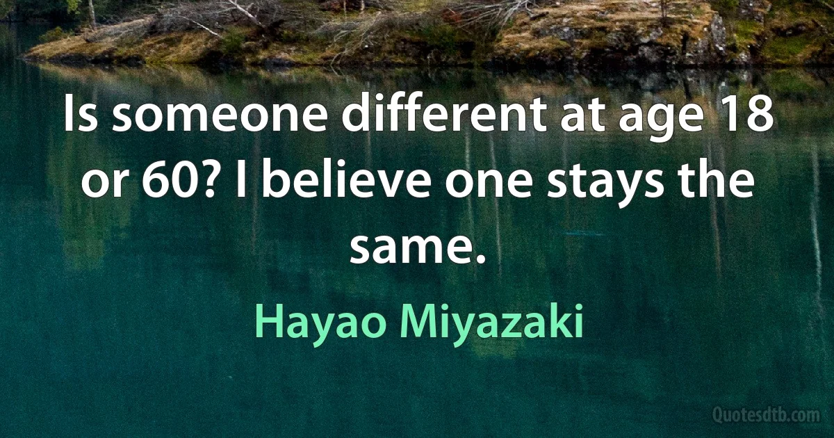 Is someone different at age 18 or 60? I believe one stays the same. (Hayao Miyazaki)