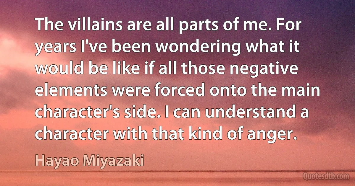 The villains are all parts of me. For years I've been wondering what it would be like if all those negative elements were forced onto the main character's side. I can understand a character with that kind of anger. (Hayao Miyazaki)