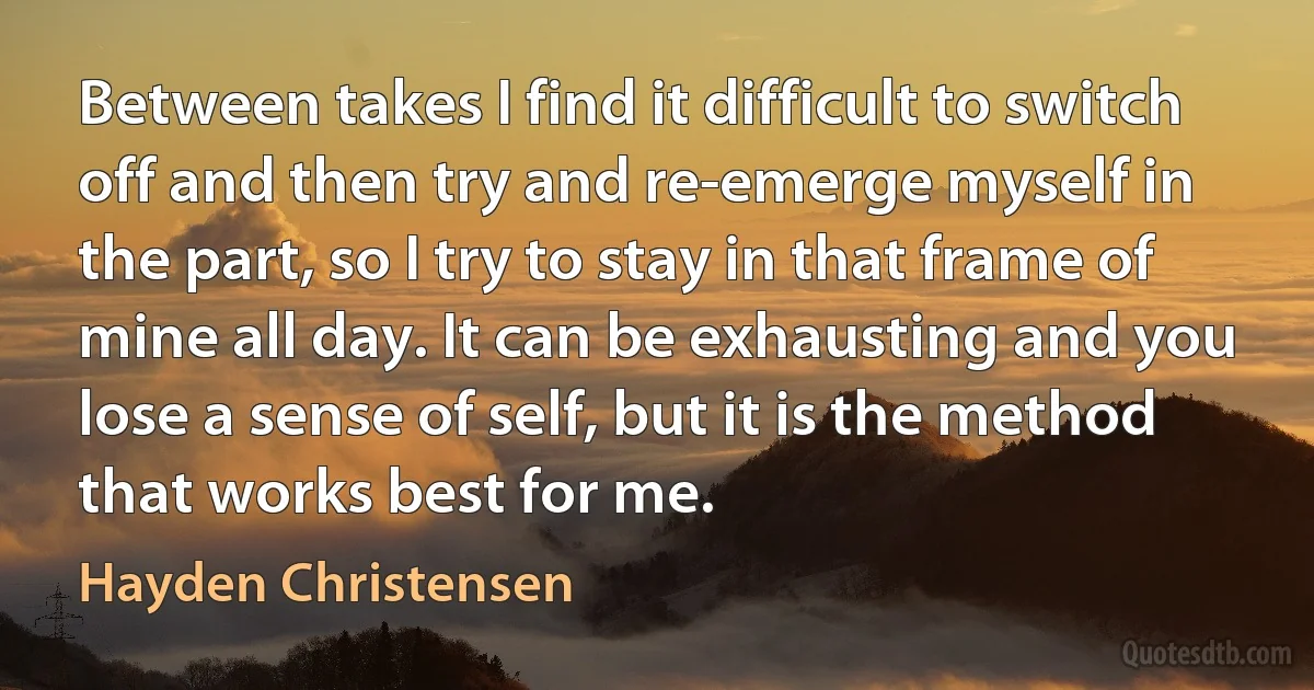 Between takes I find it difficult to switch off and then try and re-emerge myself in the part, so I try to stay in that frame of mine all day. It can be exhausting and you lose a sense of self, but it is the method that works best for me. (Hayden Christensen)