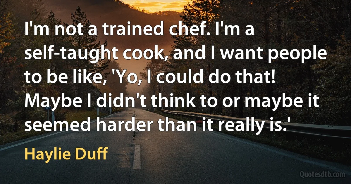 I'm not a trained chef. I'm a self-taught cook, and I want people to be like, 'Yo, I could do that! Maybe I didn't think to or maybe it seemed harder than it really is.' (Haylie Duff)