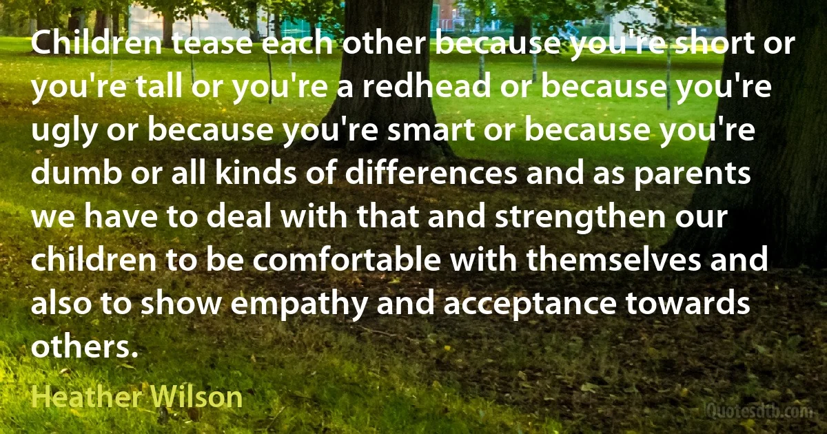 Children tease each other because you're short or you're tall or you're a redhead or because you're ugly or because you're smart or because you're dumb or all kinds of differences and as parents we have to deal with that and strengthen our children to be comfortable with themselves and also to show empathy and acceptance towards others. (Heather Wilson)