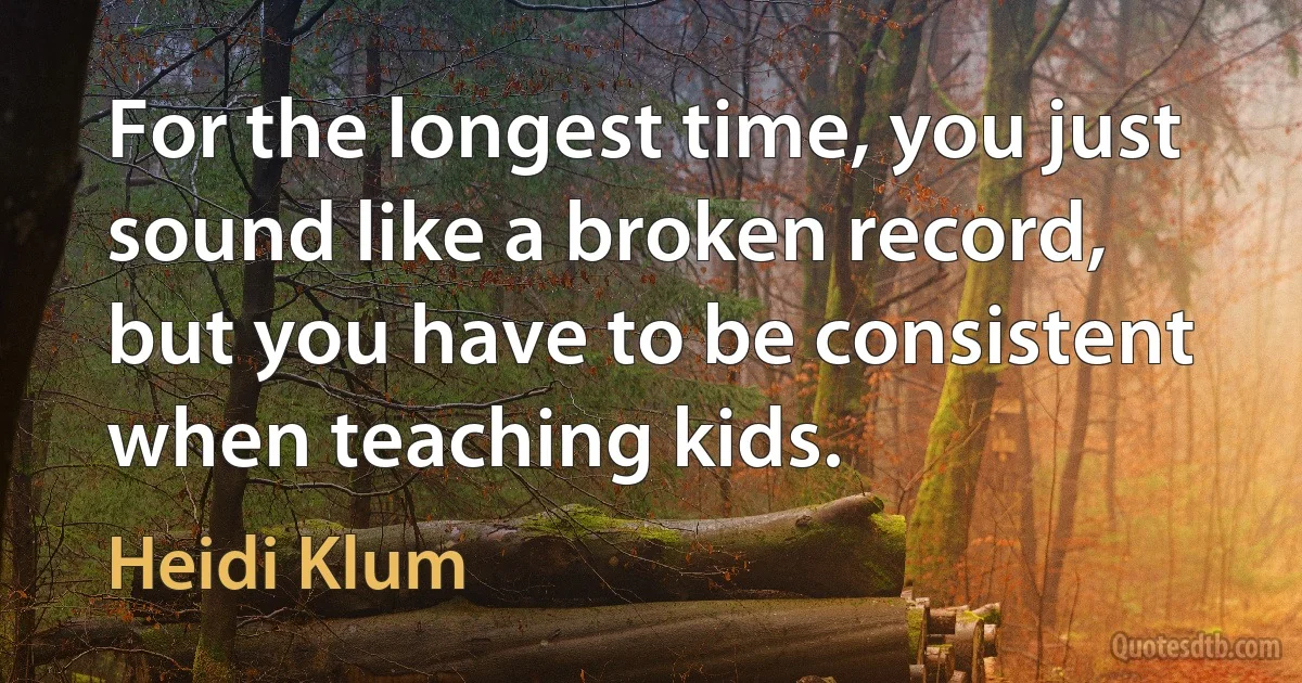 For the longest time, you just sound like a broken record, but you have to be consistent when teaching kids. (Heidi Klum)