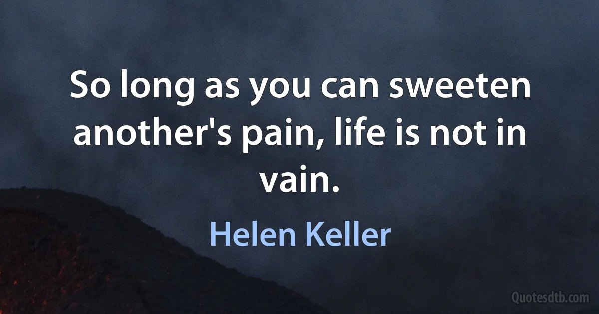 So long as you can sweeten another's pain, life is not in vain. (Helen Keller)