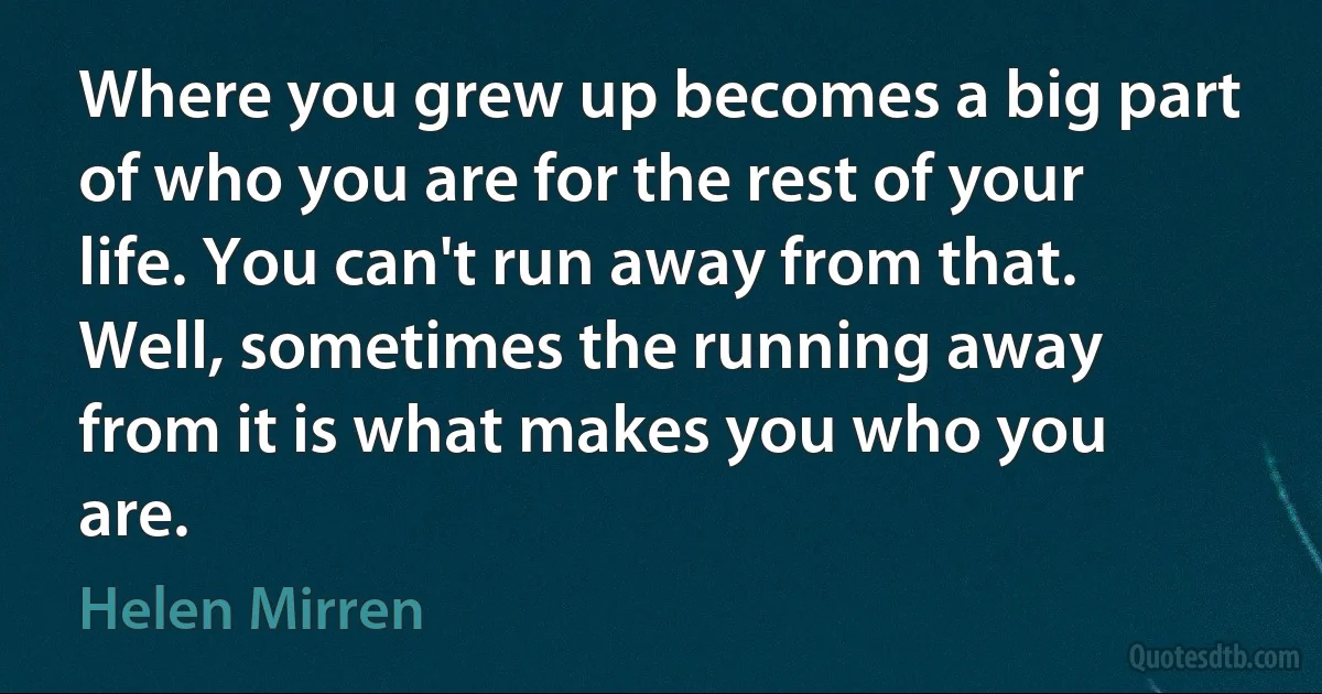 Where you grew up becomes a big part of who you are for the rest of your life. You can't run away from that. Well, sometimes the running away from it is what makes you who you are. (Helen Mirren)