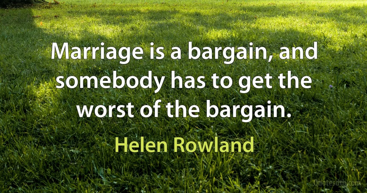 Marriage is a bargain, and somebody has to get the worst of the bargain. (Helen Rowland)