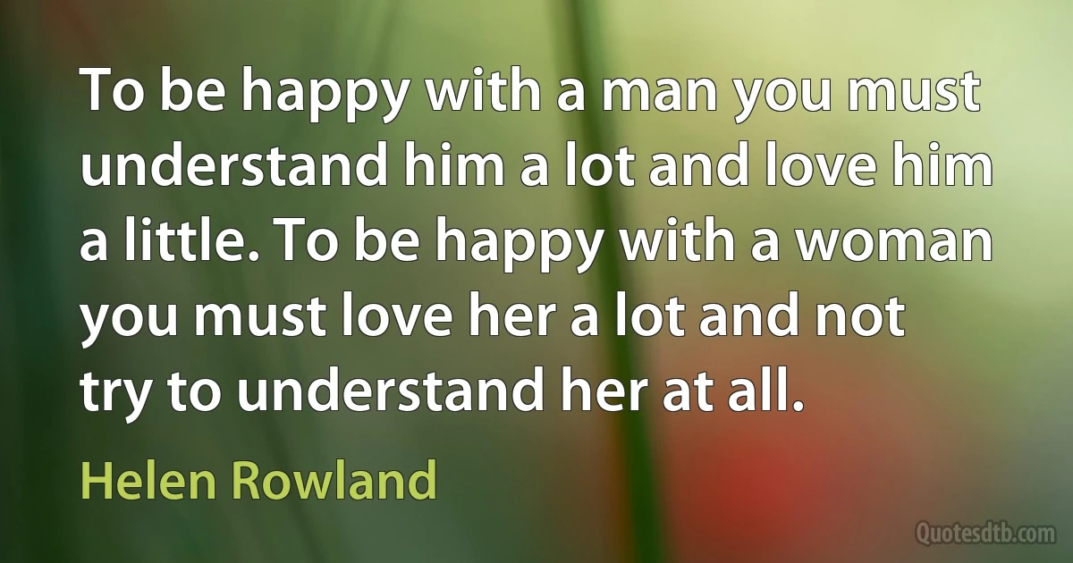 To be happy with a man you must understand him a lot and love him a little. To be happy with a woman you must love her a lot and not try to understand her at all. (Helen Rowland)