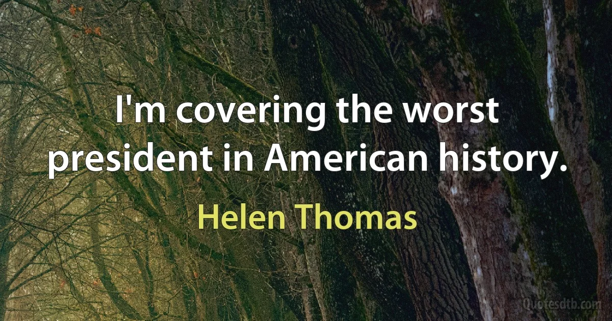 I'm covering the worst president in American history. (Helen Thomas)