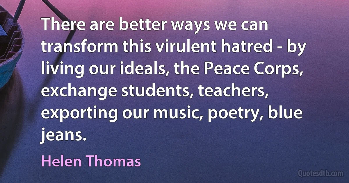 There are better ways we can transform this virulent hatred - by living our ideals, the Peace Corps, exchange students, teachers, exporting our music, poetry, blue jeans. (Helen Thomas)