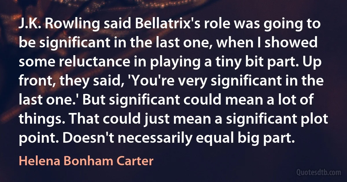 J.K. Rowling said Bellatrix's role was going to be significant in the last one, when I showed some reluctance in playing a tiny bit part. Up front, they said, 'You're very significant in the last one.' But significant could mean a lot of things. That could just mean a significant plot point. Doesn't necessarily equal big part. (Helena Bonham Carter)