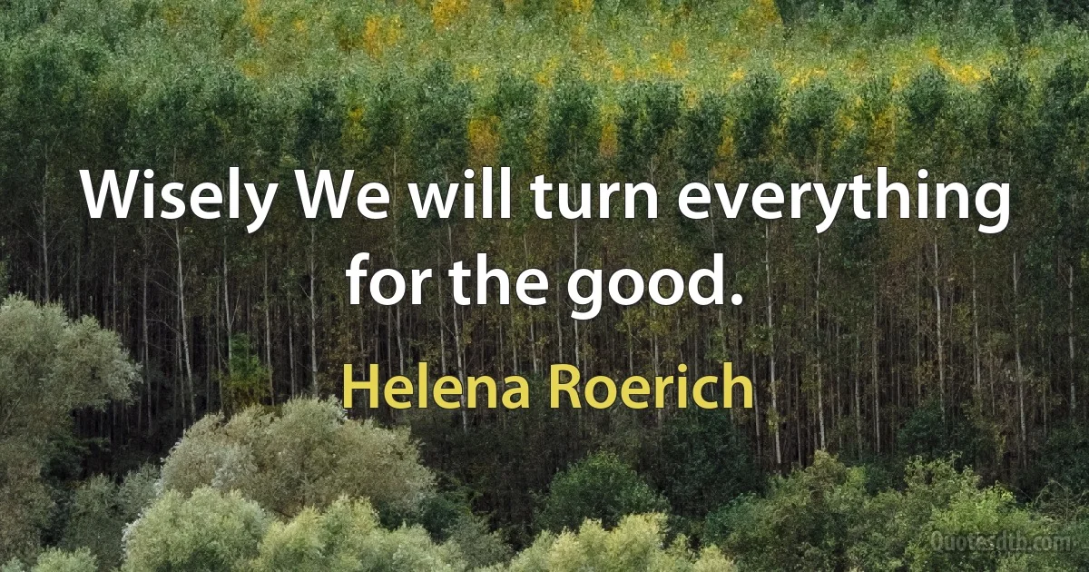 Wisely We will turn everything for the good. (Helena Roerich)