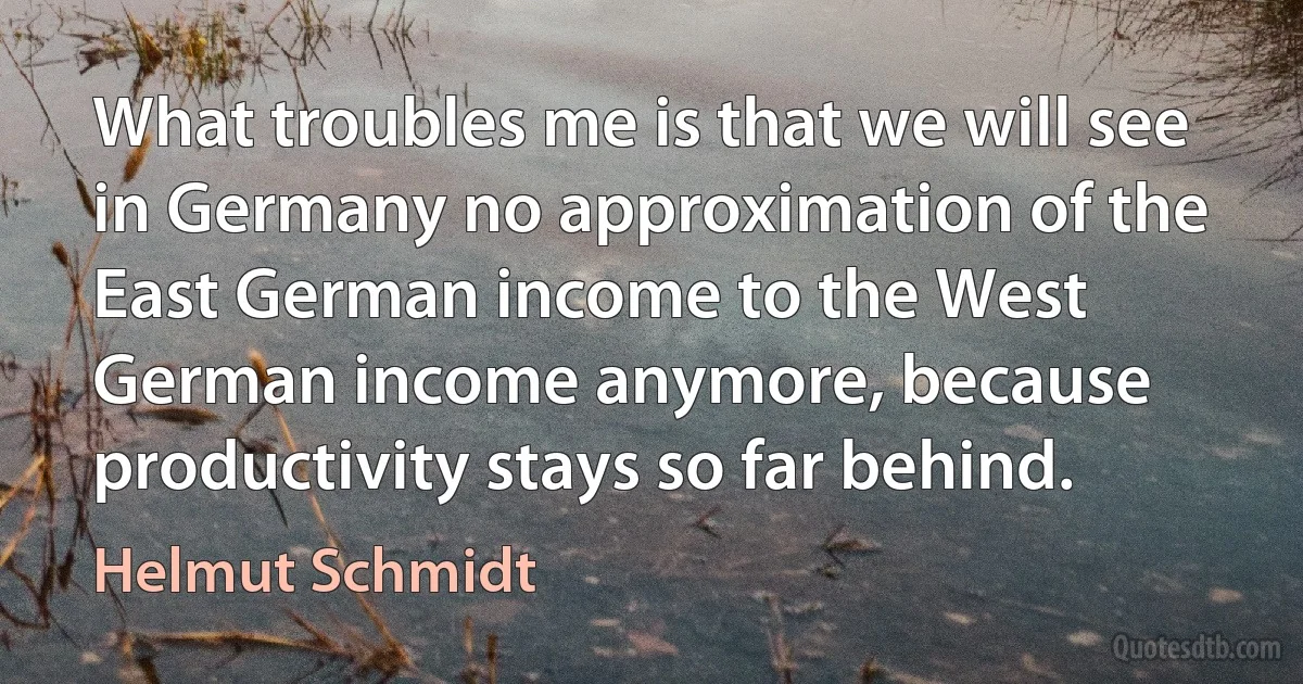 What troubles me is that we will see in Germany no approximation of the East German income to the West German income anymore, because productivity stays so far behind. (Helmut Schmidt)