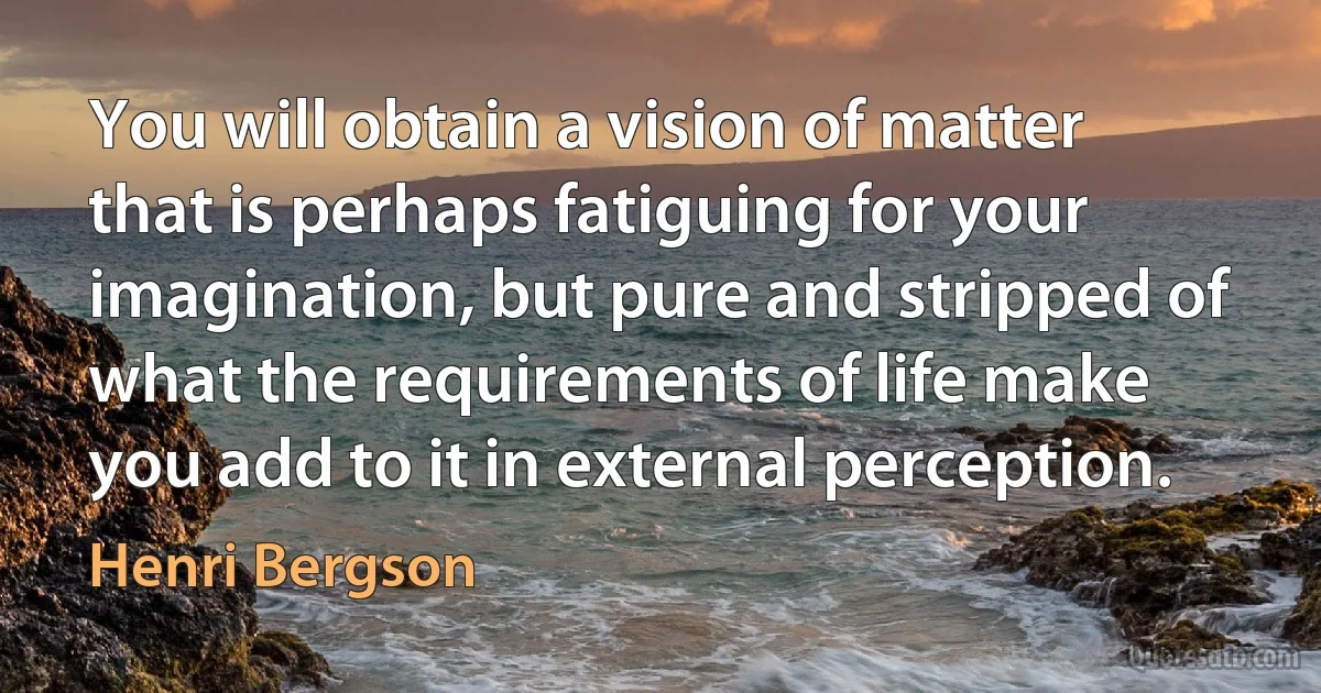 You will obtain a vision of matter that is perhaps fatiguing for your imagination, but pure and stripped of what the requirements of life make you add to it in external perception. (Henri Bergson)