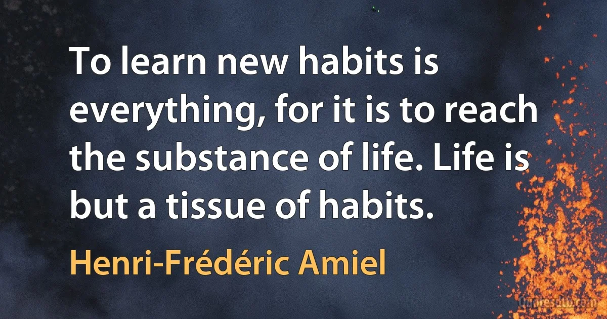 To learn new habits is everything, for it is to reach the substance of life. Life is but a tissue of habits. (Henri-Frédéric Amiel)