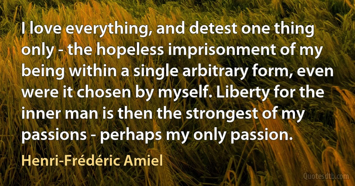 I love everything, and detest one thing only - the hopeless imprisonment of my being within a single arbitrary form, even were it chosen by myself. Liberty for the inner man is then the strongest of my passions - perhaps my only passion. (Henri-Frédéric Amiel)