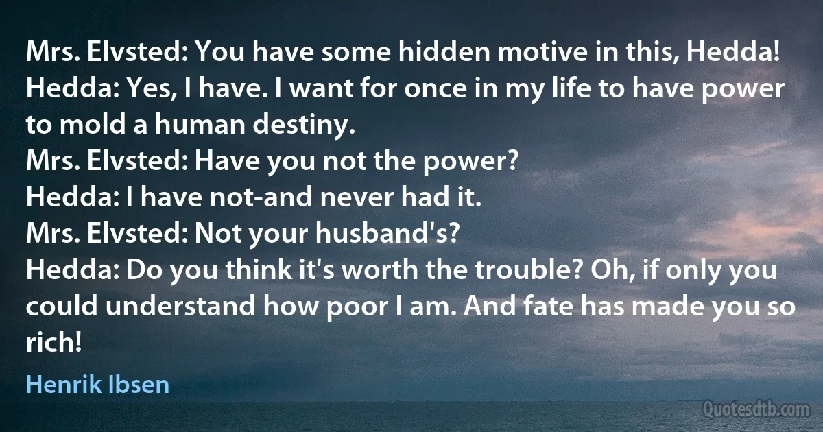 Mrs. Elvsted: You have some hidden motive in this, Hedda!
Hedda: Yes, I have. I want for once in my life to have power to mold a human destiny.
Mrs. Elvsted: Have you not the power?
Hedda: I have not-and never had it.
Mrs. Elvsted: Not your husband's?
Hedda: Do you think it's worth the trouble? Oh, if only you could understand how poor I am. And fate has made you so rich! (Henrik Ibsen)