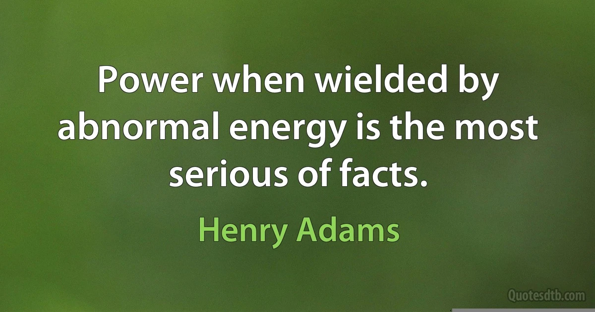 Power when wielded by abnormal energy is the most serious of facts. (Henry Adams)