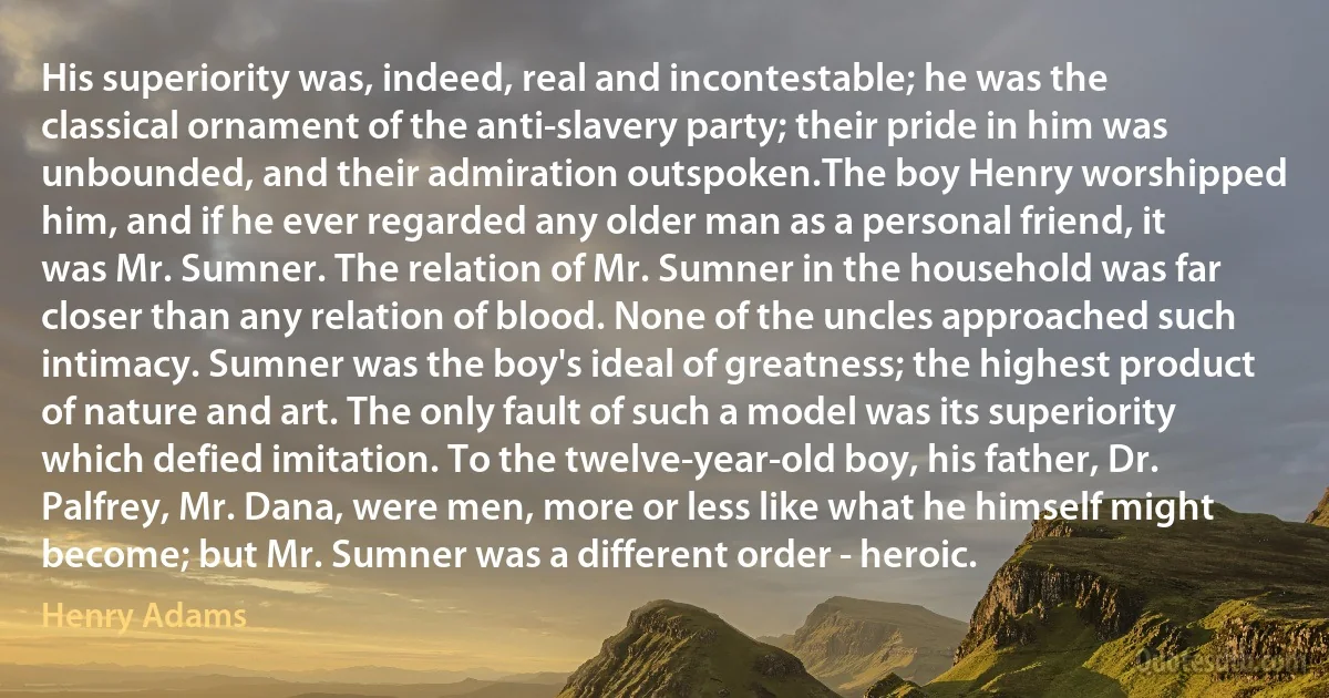 His superiority was, indeed, real and incontestable; he was the classical ornament of the anti-slavery party; their pride in him was unbounded, and their admiration outspoken.The boy Henry worshipped him, and if he ever regarded any older man as a personal friend, it was Mr. Sumner. The relation of Mr. Sumner in the household was far closer than any relation of blood. None of the uncles approached such intimacy. Sumner was the boy's ideal of greatness; the highest product of nature and art. The only fault of such a model was its superiority which defied imitation. To the twelve-year-old boy, his father, Dr. Palfrey, Mr. Dana, were men, more or less like what he himself might become; but Mr. Sumner was a different order - heroic. (Henry Adams)